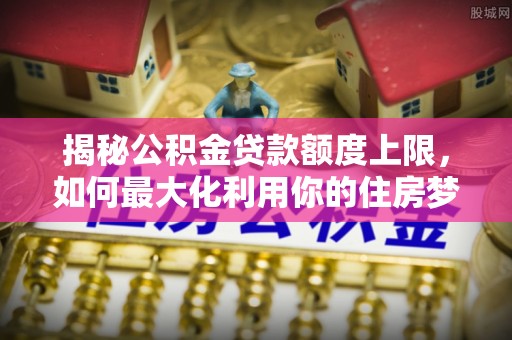 芦淞揭秘公积金贷款额度上限，如何最大化利用你的住房梦想资金？