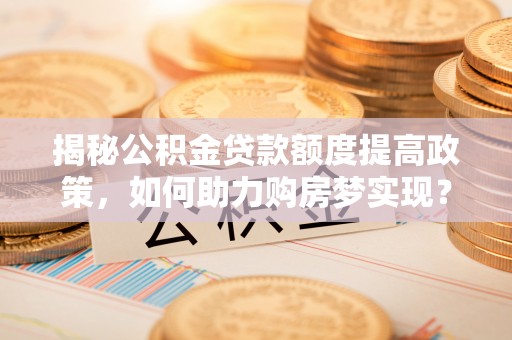 芦淞揭秘公积金贷款额度提高政策，如何助力购房梦实现？