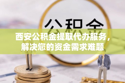 芦淞西安公积金提取代办服务，解决您的资金需求难题