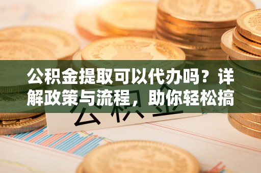 芦淞公积金提取可以代办吗？详解政策与流程，助你轻松搞定！