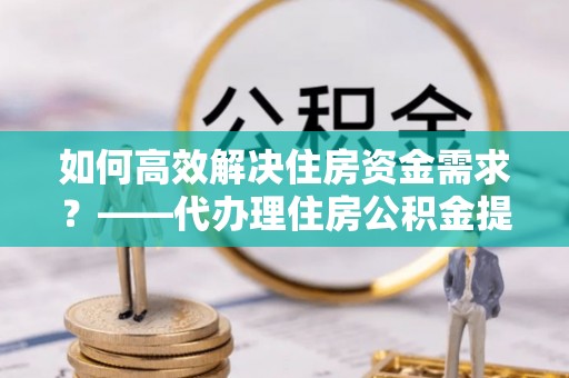 芦淞如何高效解决住房资金需求？——代办理住房公积金提取服务全解析