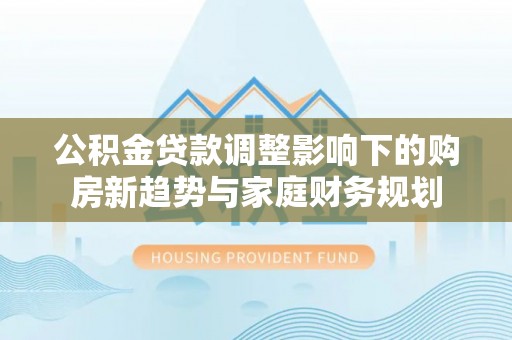 芦淞公积金贷款调整影响下的购房新趋势与家庭财务规划