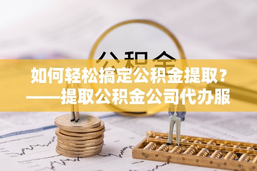 芦淞如何轻松搞定公积金提取？——提取公积金公司代办服务全解析