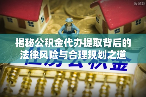 芦淞揭秘公积金代办提取背后的法律风险与合理规划之道