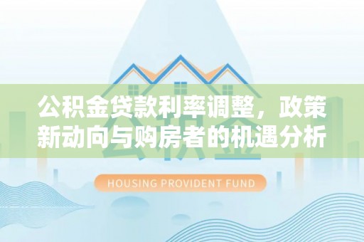 芦淞公积金贷款利率调整，政策新动向与购房者的机遇分析