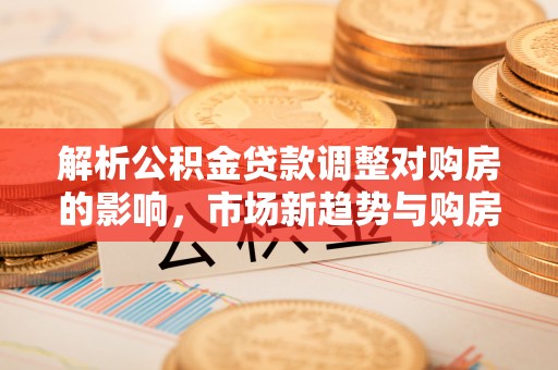 芦淞解析公积金贷款调整对购房的影响，市场新趋势与购房者策略