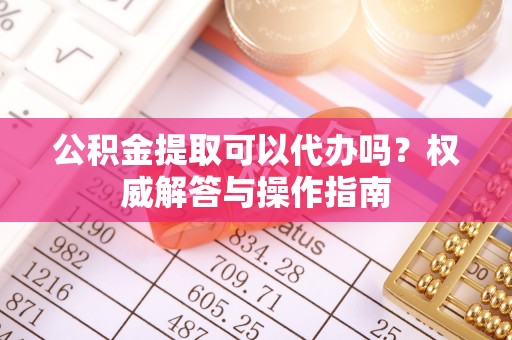 芦淞公积金提取可以代办吗？权威解答与操作指南