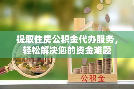 芦淞提取住房公积金代办服务，轻松解决您的资金难题